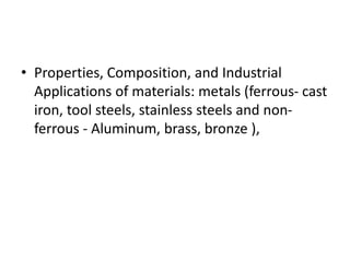 • Properties, Composition, and Industrial
Applications of materials: metals (ferrous- cast
iron, tool steels, stainless steels and non-
ferrous - Aluminum, brass, bronze ),
 