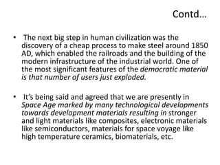 Contd…
• The next big step in human civilization was the
discovery of a cheap process to make steel around 1850
AD, which enabled the railroads and the building of the
modern infrastructure of the industrial world. One of
the most significant features of the democratic material
is that number of users just exploded.
• It’s being said and agreed that we are presently in
Space Age marked by many technological developments
towards development materials resulting in stronger
and light materials like composites, electronic materials
like semiconductors, materials for space voyage like
high temperature ceramics, biomaterials, etc.
 