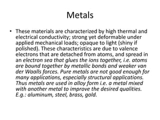 Metals
• These materials are characterized by high thermal and
electrical conductivity; strong yet deformable under
applied mechanical loads; opaque to light (shiny if
polished). These characteristics are due to valence
electrons that are detached from atoms, and spread in
an electron sea that glues the ions together, i.e. atoms
are bound together by metallic bonds and weaker van
der Waalls forces. Pure metals are not good enough for
many applications, especially structural applications.
Thus metals are used in alloy form i.e. a metal mixed
with another metal to improve the desired qualities.
E.g.: aluminum, steel, brass, gold.
 