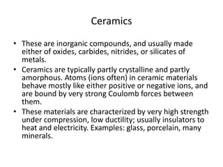 Ceramics
• These are inorganic compounds, and usually made
either of oxides, carbides, nitrides, or silicates of
metals.
• Ceramics are typically partly crystalline and partly
amorphous. Atoms (ions often) in ceramic materials
behave mostly like either positive or negative ions, and
are bound by very strong Coulomb forces between
them.
• These materials are characterized by very high strength
under compression, low ductility; usually insulators to
heat and electricity. Examples: glass, porcelain, many
minerals.
 