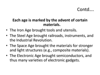 Contd….
Each age is marked by the advent of certain
materials.
• The Iron Age brought tools and utensils.
• The Steel Age brought railroads, instruments, and
the Industrial Revolution.
• The Space Age brought the materials for stronger
and light structures (e.g., composite materials).
• The Electronic Age brought semiconductors, and
thus many varieties of electronic gadgets.
 