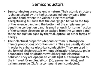 Semiconductors
• Semiconductors are covalent in nature. Their atomic structure
is characterized by the highest occupied energy band (the
valence band, where the valence electrons reside
energetically) full such that the energy gap between the top
of the valence band and the bottom of the empty energy
band (the conduction band) is small enough for some fraction
of the valence electrons to be excited from the valence band
to the conduction band by thermal, optical, or other forms of
energy.
• Their electrical properties depend extremely strongly on
minute proportions of contaminants. They are usually doped
in order to enhance electrical conductivity. They are used in
the form of single crystals without dislocations because grain
boundaries and dislocations would degrade electrical
behavior. They are opaque to visible light but transparent to
the infrared. Examples: silicon (Si), germanium (Ge), and
gallium arsenide (GaAs, a compound semiconductor).
 