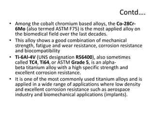 Contd….
• Among the cobalt chromium based alloys, the Co-28Cr-
6Mo (also termed ASTM F75) is the most applied alloy on
the biomedical field over the last decades.
• This alloy shows a good combination of mechanical
strength, fatigue and wear resistance, corrosion resistance
and biocompatibility
• Ti-6Al-4V (UNS designation R56400), also sometimes
called TC4, Ti64, or ASTM Grade 5, is an alpha-
beta titanium alloy with a high specific strength and
excellent corrosion resistance.
• It is one of the most commonly used titanium alloys and is
applied in a wide range of applications where low density
and excellent corrosion resistance such as aerospace
industry and biomechanical applications (implants).
 