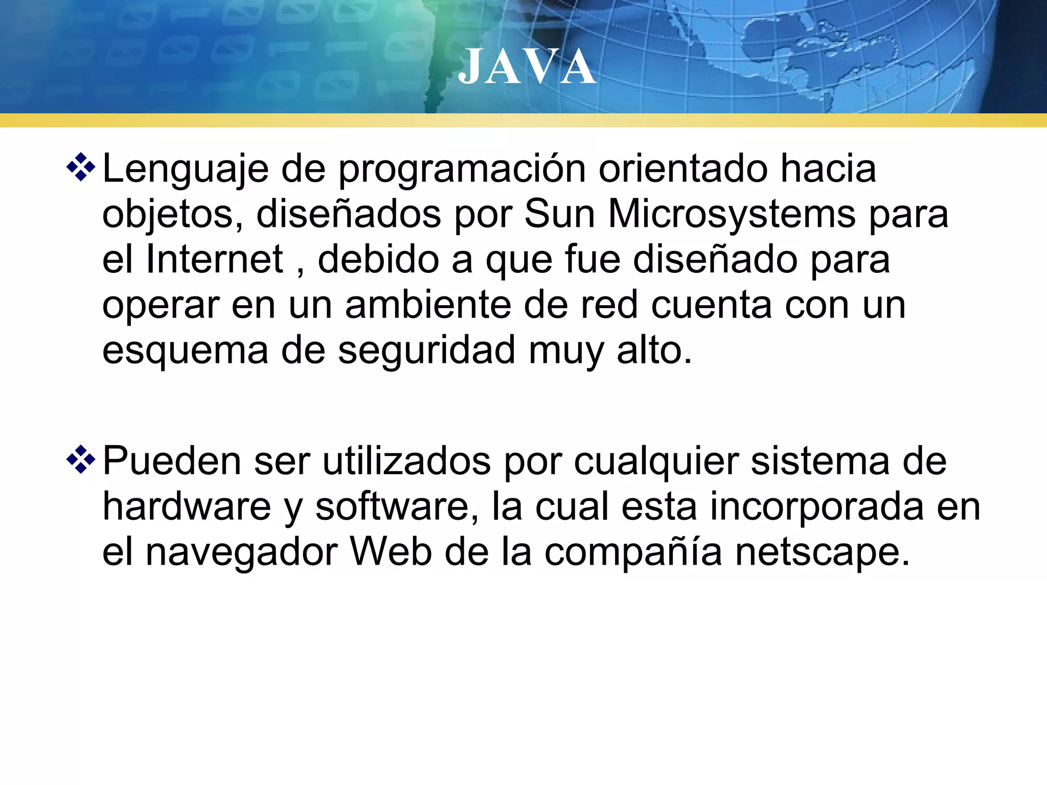 JAVA
Lenguaje de programación orientado hacia
objetos, diseñados por Sun Microsystems para
el Internet , debido a que fue diseñado para
operar en un ambiente de red cuenta con un
esquema de seguridad muy alto.
Pueden ser utilizados por cualquier sistema de
hardware y software, la cual esta incorporada en
el navegador Web de la compañía netscape.
 