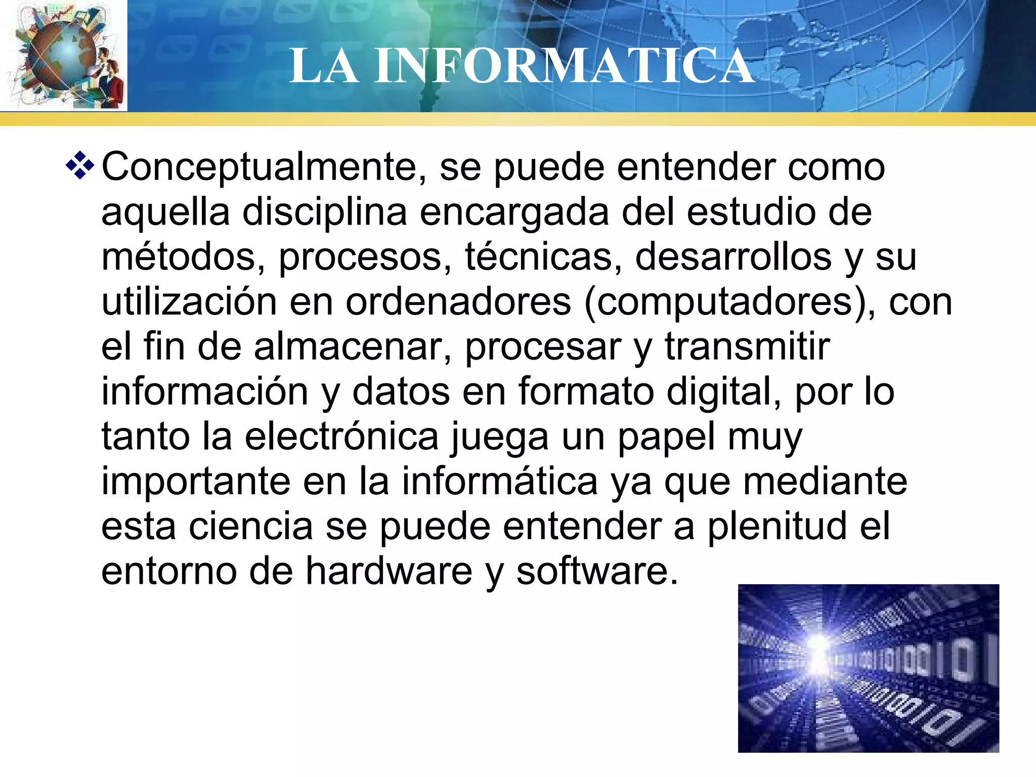 LA INFORMATICA
Conceptualmente, se puede entender como
aquella disciplina encargada del estudio de
métodos, procesos, técnicas, desarrollos y su
utilización en ordenadores (computadores), con
el fin de almacenar, procesar y transmitir
información y datos en formato digital, por lo
tanto la electrónica juega un papel muy
importante en la informática ya que mediante
esta ciencia se puede entender a plenitud el
entorno de hardware y software.
 