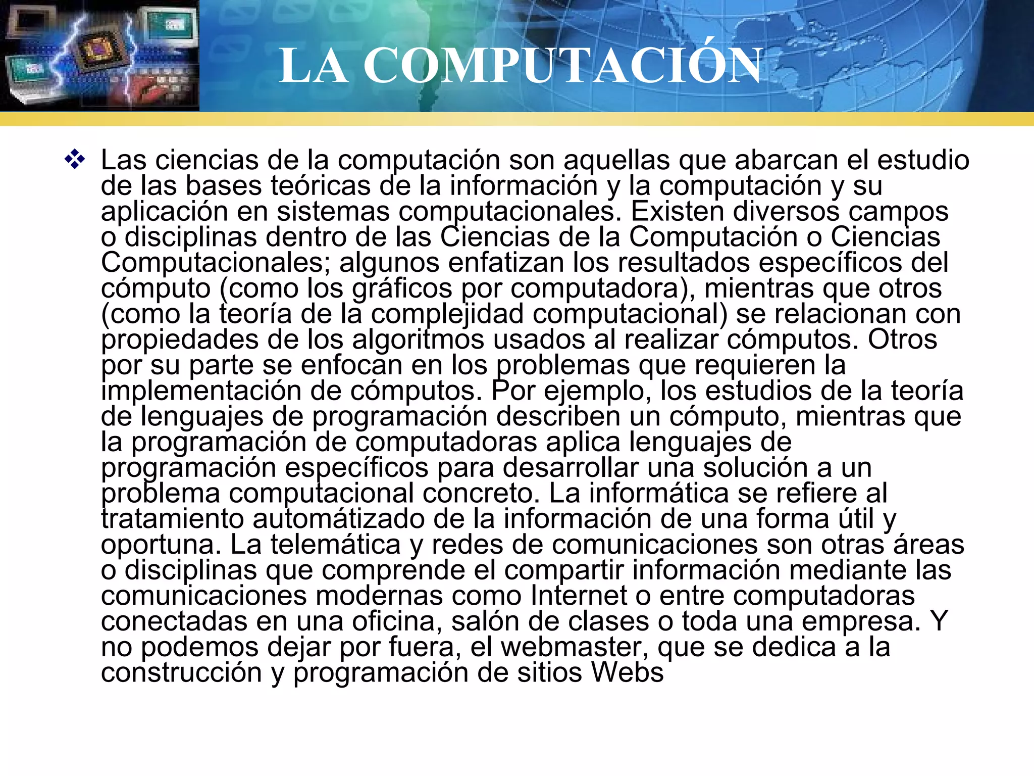 LA COMPUTACIÓN
 Las ciencias de la computación son aquellas que abarcan el estudio
de las bases teóricas de la información y la computación y su
aplicación en sistemas computacionales. Existen diversos campos
o disciplinas dentro de las Ciencias de la Computación o Ciencias
Computacionales; algunos enfatizan los resultados específicos del
cómputo (como los gráficos por computadora), mientras que otros
(como la teoría de la complejidad computacional) se relacionan con
propiedades de los algoritmos usados al realizar cómputos. Otros
por su parte se enfocan en los problemas que requieren la
implementación de cómputos. Por ejemplo, los estudios de la teoría
de lenguajes de programación describen un cómputo, mientras que
la programación de computadoras aplica lenguajes de
programación específicos para desarrollar una solución a un
problema computacional concreto. La informática se refiere al
tratamiento automátizado de la información de una forma útil y
oportuna. La telemática y redes de comunicaciones son otras áreas
o disciplinas que comprende el compartir información mediante las
comunicaciones modernas como Internet o entre computadoras
conectadas en una oficina, salón de clases o toda una empresa. Y
no podemos dejar por fuera, el webmaster, que se dedica a la
construcción y programación de sitios Webs
 