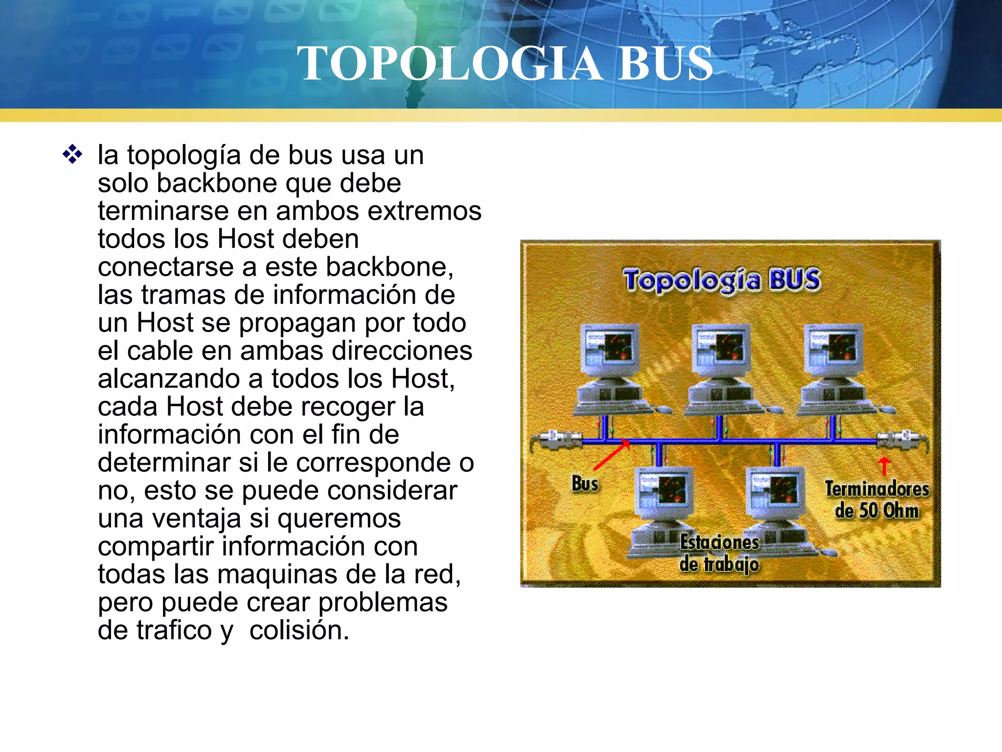 TOPOLOGIA BUS
 la topología de bus usa un
solo backbone que debe
terminarse en ambos extremos
todos los Host deben
conectarse a este backbone,
las tramas de información de
un Host se propagan por todo
el cable en ambas direcciones
alcanzando a todos los Host,
cada Host debe recoger la
información con el fin de
determinar si le corresponde o
no, esto se puede considerar
una ventaja si queremos
compartir información con
todas las maquinas de la red,
pero puede crear problemas
de trafico y colisión.
 