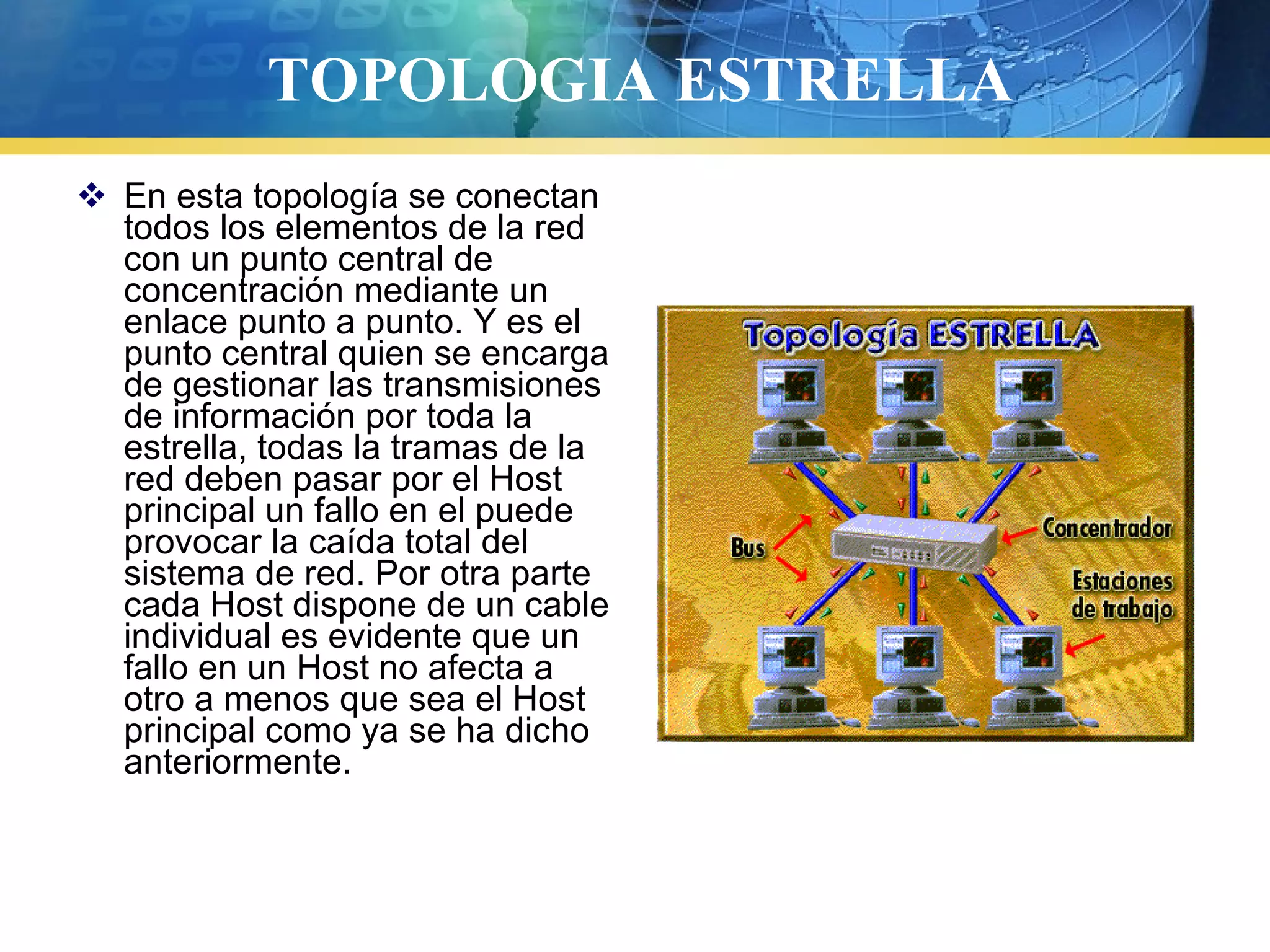 TOPOLOGIA ESTRELLA
 En esta topología se conectan
todos los elementos de la red
con un punto central de
concentración mediante un
enlace punto a punto. Y es el
punto central quien se encarga
de gestionar las transmisiones
de información por toda la
estrella, todas la tramas de la
red deben pasar por el Host
principal un fallo en el puede
provocar la caída total del
sistema de red. Por otra parte
cada Host dispone de un cable
individual es evidente que un
fallo en un Host no afecta a
otro a menos que sea el Host
principal como ya se ha dicho
anteriormente.
 