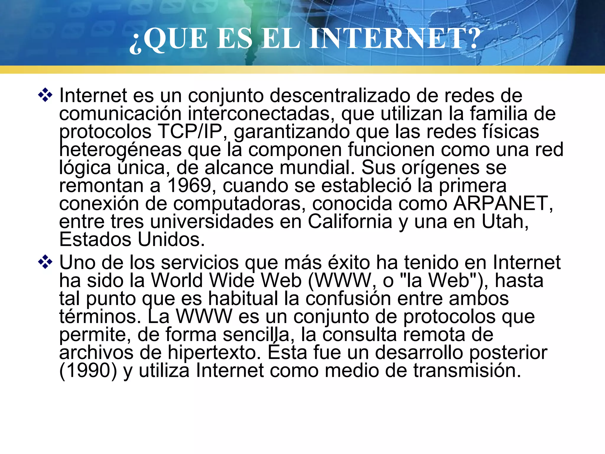 ¿QUE ES EL INTERNET?
 Internet es un conjunto descentralizado de redes de
comunicación interconectadas, que utilizan la familia de
protocolos TCP/IP, garantizando que las redes físicas
heterogéneas que la componen funcionen como una red
lógica única, de alcance mundial. Sus orígenes se
remontan a 1969, cuando se estableció la primera
conexión de computadoras, conocida como ARPANET,
entre tres universidades en California y una en Utah,
Estados Unidos.
 Uno de los servicios que más éxito ha tenido en Internet
ha sido la World Wide Web (WWW, o "la Web"), hasta
tal punto que es habitual la confusión entre ambos
términos. La WWW es un conjunto de protocolos que
permite, de forma sencilla, la consulta remota de
archivos de hipertexto. Ésta fue un desarrollo posterior
(1990) y utiliza Internet como medio de transmisión.
 