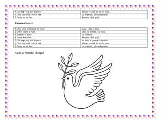 5.Cât timp poţi trăi în pace trăieşte o sută de ani în pace.
6.Cine este surd, orb şi mut cu prietenii, ci cu duşmanii.
7.Pacea nu se face libertate fără grijă.
Răspunsul corect:
1.Cine vrea să trăiască în pace, aude, vede şi tace.
2.Orice ceartă e bună când se termină cu pace.
3.Trăieşte-n pace cu oamenii.
4.Pacea înseamnă libertate fără grijă.
5.Cât timp poţi trăi în pace nu bate la poarta războiului.
6.Cine este surd, orb şi mut trăieşte o sută de ani în pace.
7.Pacea nu se face cu prietenii, ci cu duşmanii.
Anexa 2: Porumbei decupați
 