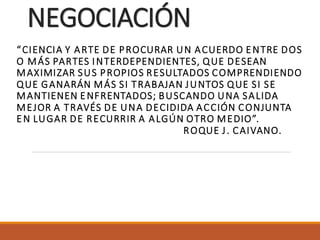 NEGOCIACIÓN
“CIENCIA Y ARTE DE PROCURAR UN ACUERDO ENTRE DOS
O MÁS PARTES INTERDEPENDIENTES, QUE DESEAN
MAXIMIZAR SUS PROPIOS RESULTADOS COMPRENDIENDO
QUE GANARÁN MÁS SI TRABAJAN JUNTOS QUE SI SE
MANTIENEN ENFRENTADOS; BUSCANDO UNA SALIDA
MEJOR A TRAVÉS DE UNA DECIDIDA ACCIÓN CONJUNTA
EN LUGAR DE RECURRIR A ALGÚN OTRO MEDIO”.
ROQUE J. CAIVANO.
 
