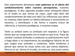 Este experimento demuestra cuan poderoso es el efecto del
condicionamiento sobre nuestras percepciones, nuestros
paradigmas. Si diez segundos pueden tener semejante efecto
en el modo en que vemos las cosas, ¿qué cabe decir del
condicionamiento de toda una vida? Las influencias que obran
en nuestras vidas tienen un efecto silencioso e inconsciente en
nosotros, y contribuyen a dar forma a nuestro marco de
referencia, a nuestros paradigmas, a nuestros mapas.
Tanto su actitud como su conducta con respecto a la figura
tienen que ser congruentes con el modo en que la ve. Tratar de
cambiar nuestras actitudes y conductas es prácticamente inútil
a largo plazo si no examinamos los paradigmas básicos de los
que surgen esas actitudes y conductas. Todos tendemos a
pensar que vemos las cosas como son, que somos objetivos.
Pero no es así. Vemos el mundo, no como es, sino como somos
nosotros o como se nos ha condicionado para que lo veamos.
 