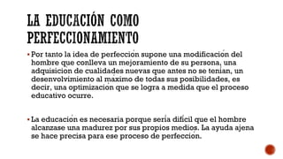 § Por tanto la idea de perfección supone una modificación del
hombre que conlleva un mejoramiento de su persona, una
adquisición de cualidades nuevas que antes no se tenían, un
desenvolvimiento al máximo de todas sus posibilidades, es
decir, una optimización que se logra a medida que el proceso
educativo ocurre.
§ La educación es necesaria porque sería difícil que el hombre
alcanzase una madurez por sus propios medios. La ayuda ajena
se hace precisa para ese proceso de perfección.
 