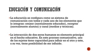 §La educación se configura como un sistema de
comunicación con todos y cada uno de los elementos que
lo integran: emisor (normalmente educador), receptor
(normalmente alumno) y canal (medios y técnicas).
§La interacción de dos seres humanos es elemento principal
en el hecho educativo. En este proceso comunicativo, uno
de los sujetos tiene capacidad para influir en el otro y éste,
a su vez, tiene posibilidad de ser influido.
 
