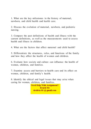 1. What are the key milestones in the history of maternal,
newborn, and child health and health care.
2. Discuss the evolution of maternal, newborn, and pediatric
nursing.
3. Compare the past definitions of health and illness with the
current definitions, as well as the measurements used to assess
health and illness in children.
4. What are the factors that affect maternal and child health?
5. Differentiate the structures, roles, and functions of the family
and how they affect the health of women and children.
6. Evaluate how society and culture can influence the health of
women, children, and families.
7. Examine access and barriers to health care and its effect on
women, children, and family’s health.
8. Identify the ethical and legal issues that may arise when
caring for women, children, and families.
 
