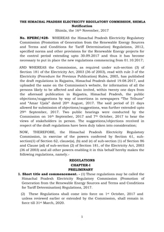 1
THE HIMACHAL PRADESH ELECTRICITY REGULATORY COMMISSION, SHIMLA
Notification
Shimla, the 16th November, 2017
No. HPERC/428- WHEREAS the Himachal Pradesh Electricity Regulatory
Commission (Promotion of Generation from the Renewable Energy Sources
and Terms and Conditions for Tariff Determination) Regulations, 2012,
specified norms and other provisions for the Renewable Energy projects for
the control period extending upto 30.09.2017 and thus it has become
necessary to put in place the new regulations commencing from 01.10.2017;
AND WHEREAS the Commission, as required under sub-section (3) of
Section 181 of the Electricity Act, 2003 (36 of 2003), read with rule 3 of the
Electricity (Procedure for Previous Publication) Rules, 2005, has published
the draft regulations in Rajpatra, Himachal Pradesh dated 19.08.2017, and
uploaded the same on the Commission’s website, for information of all the
persons likely to be affected and also invited, within twenty one days from
the aforesaid publication in Rajpatra, Himachal Pradesh, the public
objections/suggestions by way of insertions in newspapers “The Tribune”
and “Amar Ujala” dated 20th August, 2017. The said period of 21 days
allowed for submission of objections/suggestions, was further extended upto
29th September, 2017. Two public hearings were conducted by the
Commission on 16th September, 2017 and 7th October, 2017 to hear the
views of stakeholders in person. The suggestions/objections received in
respect of the draft regulations have been duly taken into consideration;
NOW, THEREFORE, the Himachal Pradesh Electricity Regulatory
Commission, in exercise of the powers conferred by Section 61, sub-
section(1) of Section 62, clause(a), (b) and (e) of sub-section (1) of Section 86
and Clause (zd) of sub-section (2) of Section 181, of the Electricity Act, 2003
(36 of 2003) and all other powers enabling it in this behalf hereby makes the
following regulations, namely.-
REGULATIONS
CHAPTER-I
PRELIMINARY
1. Short title and commencement. - (1) These regulations may be called the
Himachal Pradesh Electricity Regulatory Commission (Promotion of
Generation from the Renewable Energy Sources and Terms and Conditions
for Tariff Determination) Regulations, 2017.
(2) These Regulations shall come into force on 1st October, 2017 and
unless reviewed earlier or extended by the Commission, shall remain in
force till 31st March, 2020.
 