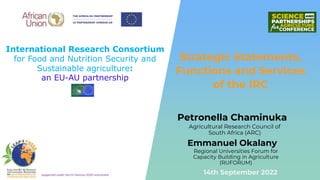 International Research Consortium
for Food and Nutrition Security and
Sustainable agriculture:
an EU-AU partnership
Supported under the EU Horizon 2020 Instrument
Petronella Chaminuka
Strategic Statements,
Functions and Services
of the IRC
14th September 2022
Regional Universities Forum for
Capacity Building in Agriculture
(RUFORUM)
Emmanuel Okalany
Agricultural Research Council of
South Africa (ARC)
 