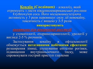 Кокаїн (Cocainum) – алкалоїд, який
отримують з листя південноамериканської рослини
Erythroxylon coca. Його місцевоанестезуюча
активність у 3 рази перевищує силу дії новокаїну,
токсичність є вищою у 3-5 разів
використовують
винятково для поверхневої анестезії
у стоматології, оториноларингології, урології у
вигляді 2-5 % розчинів.
Застосування кокаїну в офтальмології
обмежується негативними побічними ефектами:
розширення зіниці, злущування епітелію рогівки,
підвищення внутрішньоочного тиску, може
спровокувати гострий приступ глаукоми
 
