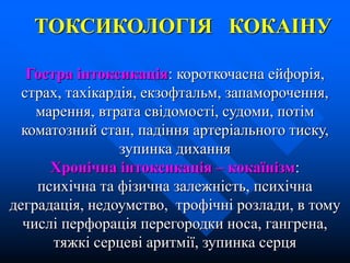 ТОКСИКОЛОГІЯ КОКАІНУ
Гостра інтоксикація: короткочасна ейфорія,
страх, тахікардія, екзофтальм, запаморочення,
марення, втрата свідомості, судоми, потім
коматозний стан, падіння артеріального тиску,
зупинка дихання
Хронічна інтоксикація – кокаїнізм:
психічна та фізична залежність, психічна
деградація, недоумство, трофічні розлади, в тому
числі перфорація перегородки носа, гангрена,
тяжкі серцеві аритмії, зупинка серця
 