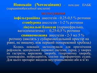 Новокаїн (Novocainum) – похідне ПАБК
(параамінобензойної кислоти)
застосування
інфільтраційна анестезія - 0,25-0,5 % розчини
стовбурова анестезія - 1-2 % розчини
лікувальні блокади (паранефральна,
вагосимпатична) – 0,25-0,5 % розчини
спинномозкова анестезія - 2-3 мл 5 %
розчину (вводять у субарахноїдальний простір на
рівні, не вищому, ніж перший поперековий хребець)
Колись новокаїн застосовували для пригнічення
рефлексів, центральної нервової системи, серця, у хворих
на гастрити, виразкову хворобу, гіпертонічну хворобу,
стенокардію, нейродерміти, спазми периферичних судин.
Для цього препарат вводили внутрішньовенно або в м’яз
 