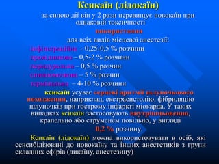Ксикаїн (лідокаїн)
за силою дії він у 2 рази перевищує новокаїн при
однаковій токсичності
використання
для всіх видів місцевої анестезії:
інфільтраційна - 0,25-0,5 % розчини
провідникова – 0,5-2 % розчини
перидуральна – 0,5 % розчин
спинномозкова – 5 % розчин
термінальна – 4-10 % розчини
ксикаїн усуває серцеві аритмії шлуночкового
походження, наприклад, екстрасистолію, фібриляцію
шлуночків при гострому інфаркті міокарда. У таких
випадках ксикаїн застосовують внутрішньовенно,
крапельно або струменем повільно, у вигляді
0,2 % розчину.
Ксикаїн (лідокаїн) можна використовувати в осіб, які
сенсибілізовані до новокаїну та інших анестетиків з групи
складних ефірів (дикаїну, анестезину)
 