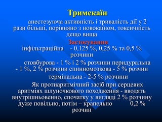 Тримекаїн
анестезуюча активність і тривалість дії у 2
рази більші, порівняно з новокаїном, токсичність
дещо вища
Застосування
інфільтраційна - 0,125 %, 0,25 % та 0,5 %
розчини
стовбурова - 1 % і 2 % розчини перидуральна
- 1 %, 2 % розчини спинномозкова - 5 % розчин
термінальна - 2-5 % розчини
Як протиаритмічний засіб при серцевих
аритміях шлуночкового походження - вводять
внутрішньовенно, спочатку у вигляді 2 % розчину
дуже повільно, потім – крапельно 0,2 %
розчин
 