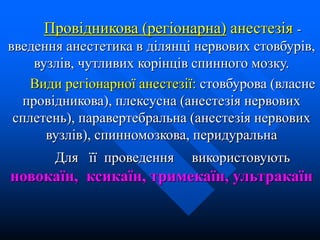 Провідникова (регіонарна) анестезія -
введення анестетика в ділянці нервових стовбурів,
вузлів, чутливих корінців спинного мозку.
Види регіонарної анестезії: стовбурова (власне
провідникова), плексусна (анестезія нервових
сплетень), паравертебральна (анестезія нервових
вузлів), спинномозкова, перидуральна
Для її проведення використовують
новокаїн, ксикаїн, тримекаїн, ультракаїн
 