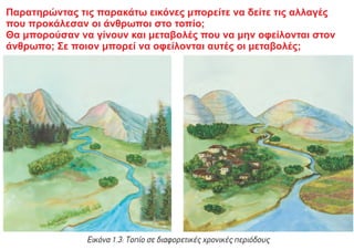 Παρατηρώντας τις παρακάτω εικόνες μπορείτε να δείτε τις αλλαγές
που προκάλεσαν οι άνθρωποι στο τοπίο;
Θα μπορούσαν να γίνουν και μεταβολές που να μην οφείλονται στον
άνθρωπο; Σε ποιον μπορεί να οφείλονται αυτές οι μεταβολές;
 