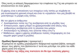 Όλες αυτές οι αλλαγές διαμορφώνουν την επιφάνεια της Γης και μπορούν να
απεικονιστούν σε έναν χάρτη.
Ο χάρτης είναι η απεικόνιση των στοιχείων ενός τοπίου με σύμβολα σε
μια συγκεκριμένη χρονική στιγμή και είναι το «εργαλείο» που μας βοηθά να
μελετήσουμε τη μορφή ενός τοπίου.
Με τον χάρτη οι άνθρωποι:
ό Αναπαριστούν τοπία της Γης ανεξάρτητα από το μέγεθός τους
ό Επικοινωνούν, αφού μπορεί να χρησιμοποιηθεί από όλους τους
ανθρώπους ανεξάρτητα από τη γλώσσα που μιλούν
ό Απεικονίζουν τις αλλαγές που γίνονται πάνω στη Γη
ό Μαθαίνουν, αφού ο χάρτης αποθηκεύει πολλές πληροφορίες σε ένα
κομμάτι χαρτί (μικρό ή μεγάλο)
Oμαδική δραστηριότητα ( προαιρετική )
Χωρισμένοι σε ομάδες μοιραζόμαστε διαφορετικά σχολικά βιβλία, καταγρά-
φουμε τους χάρτες που βρίσκονται σ’ αυτά και μελετάμε τον ρόλο του κάθε
χάρτη μέσα στο κείμενο.
Ποιο βιβλίο της τάξης σας πιστεύετε ότι θα έχει πολλούς χάρτες;
 