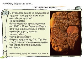 Aν θέλεις, διάβασε κι αυτό...
Ο άνθρωπος άρχισε να ασχολείται με
τη χρήση των χαρτών πολύ πριν
ανακαλύψει τη γραφή.
Τα αρχαιότερα
δείγματα χαρτών χρονολογούνται
στο 2300 π.Χ. και δημιουργήθηκαν
από τους Βαβυλωνίους, οι οποίοι
σχεδίαζαν χάρτες πάνω σε
πήλινες πλάκες,
για να απεικονίσουν
διάφορα τμήματα της Γης. Την ίδια
εποχή οι Αιγύπτιοι έφτιαχναν σχέδια
της ξηράς, τα οποία βρέθηκαν
σε τάφους.
Βαβυλωνιακός χάρτης του κόσμου, περ. 600 π.Χ.
Η ιστορία του χάρτη...
 