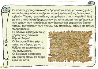 Οι πρώτοι χάρτες απεικόνιζαν δρομολόγια προς γειτονικές φυλές,
όπου θα μπορούσαν να βρουν νερό ή τρόφιμα ή τις θέσεις των
εχθρών. Τέτοιες προσπάθειες ενισχύθηκαν από τη νομαδική ζωή
με την αποτύπωση δρομολογίων για το πέρασμα των ερήμων και
των ορέων, των τοποθεσιών των θερινών και χειμερινών βοσκο-
τόπων, των θέσεων, των πηγών, των πηγαδιών, καθώς και άλλων
πληροφοριών.
Οι Ινδιάνοι έφτιαχναν τους
χάρτες τους πάνω σε
δέρμα ελαφιού.
Οι Ίνκας σκάλιζαν χάρτες
πάνω σε πέτρες, για να
δείξουν τα χαρακτηριστικά
του ανάγλυφου.
Οι Εσκιμώοι κατασκεύα-
ζαν χάρτες πάνω σε δέρμα,
ξύλο και οστά.
 