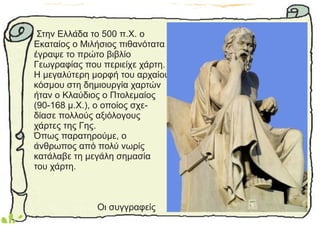 Στην Ελλάδα το 500 π.Χ. ο
Εκαταίος ο Μιλήσιος πιθανότατα
έγραψε το πρώτο βιβλίο
Γεωγραφίας που περιείχε χάρτη.
Η μεγαλύτερη μορφή του αρχαίου
κόσμου στη δημιουργία χαρτών
ήταν ο Κλαύδιος ο Πτολεμαίος
(90-168 μ.Χ.), ο οποίος σχε-
δίασε πολλούς αξιόλογους
χάρτες της Γης.
Όπως παρατηρούμε, ο
άνθρωπος από πολύ νωρίς
κατάλαβε τη μεγάλη σημασία
του χάρτη.
Οι συγγραφείς
 