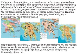 Υπάρχουν επίσης και χάρτες που αναφέρονται σε ένα χαρακτηριστικό θέμα,
που μπορεί να ενδιαφέρει μόνο ορισμένους ανθρώπους. Διαφορετικοί χάρτες
ενδιαφέρουν έναν ναυτικό, έναν πεζοπόρο, έναν άνθρωπο που χρησιμοποιεί
το μετρό ή τις αστικές συγκοινωνίες ή κάποιον που θέλει να μάθει τις μεταβο-
λές της θερμοκρασίας σε έναν τόπο. Οι χάρτες αυτοί ονομάζονται θεματικοί
και είναι εύκολο να αντλήσουν όλοι πληροφορίες από αυτούς, αφού
περιλαμβάνουν πάρα πολλά σύμβολα.
Παρατηρώντας την εικόνα 2.2 βλέπουμε ότι πληροφορίες για την ίδια περιοχή
βρίσκονται σε διαφορετικούς χάρτες. Άρα, εάν θέλουμε να μελετήσουμε μια
περιοχή, θα πρέπει να έχουμε όχι μόνο γενικούς, αλλά και αρκετούς
θεματικούς χάρτες της.
 