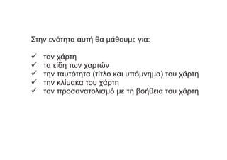 Στην ενότητα αυτή θα μάθουμε για:
ό τον χάρτη
ό τα είδη των χαρτών
ό την ταυτότητα (τίτλο και υπόμνημα) του χάρτη
ό την κλίμακα του χάρτη
ό τον προσανατολισμό με τη βοήθεια του χάρτη
 