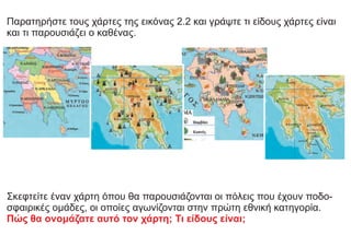 Παρατηρήστε τους χάρτες της εικόνας 2.2 και γράψτε τι είδους χάρτες είναι
και τι παρουσιάζει ο καθένας.
Σκεφτείτε έναν χάρτη όπου θα παρουσιάζονται οι πόλεις που έχουν ποδο-
σφαιρικές ομάδες, οι οποίες αγωνίζονται στην πρώτη εθνική κατηγορία.
Πώς θα ονομάζατε αυτό τον χάρτη; Τι είδους είναι;
 