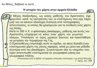 Aν θέλεις, διάβασε κι αυτό...
Η ιστορία του χάρτη στην αρχαία Ελλάδα
Ο Μέγας Αλέξανδρος, ως καλός μαθητής του Αριστοτέλη, είχε
φροντίσει κατά τις εκστρατείες του, οι επιστήμονες που είχε πάρει
μαζί του να κάνουν ολόκληρη συλλογή από τοπογραφικές
αποτυπώσεις, οι οποίες θα χρησίμευαν για τη σύνθεση ενός χάρτη
της Ασίας.
Κατά το 300 π.Χ. ο φιλόσοφος Δικαίαρχος, μαθητής και αυτός του
Αριστοτέλη, επιχείρησε να κάνει έναν χάρτη του γνωστού
κόσμου. Υπολόγισε το ύψος μερικών βουνών και προσπάθησε
να μετρήσει την περιφέρεια της Γης.
Ο Ερατοσθένης επανέλαβε αυτό το σχέδιο, να κάνει δηλαδή έναν
επιστημονικό χάρτη της γήινης σφαίρας, αλλά με μέσα και μέθοδο
ανώτερα από του Δικαιάρχου. Συγκέντρωσε όλα τα «σημεία» που
είχαν αποτυπωθεί επιστημονικά σε γεωγραφικό μήκος και
γεωγραφικό πλάτος.
Απόσπασμα από το βιβλίο «Ο αρχαίος ελληνικός πολιτισμός» του Αντρέ Μπονάρ,
Γ΄ τόμος, σελ. 268
 