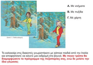 Το καλοκαίρι στις διακοπές γνωριστήκατε με κάποια παιδιά από την Ιταλία
και αποφασίσατε να κάνετε μια εκδρομή στο βουνό. Με ποιον τρόπο θα
διαμορφώσετε το πρόγραμμα της πεζοπορίας σας, ενώ δε μιλάτε την
ίδια γλώσσα;
Α. Με νοήματα
Β. Με πυξίδα
Γ. Με χάρτη
 