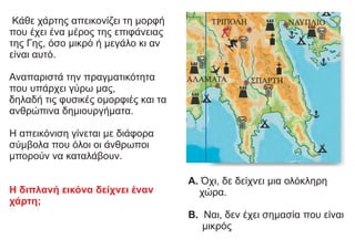 Κάθε χάρτης απεικονίζει τη μορφή
που έχει ένα μέρος της επιφάνειας
της Γης, όσο μικρό ή μεγάλο κι αν
είναι αυτό.
Αναπαριστά την πραγματικότητα
που υπάρχει γύρω μας,
δηλαδή τις φυσικές ομορφιές και τα
ανθρώπινα δημιουργήματα.
Η απεικόνιση γίνεται με διάφορα
σύμβολα που όλοι οι άνθρωποι
μπορούν να καταλάβουν.
Η διπλανή εικόνα δείχνει έναν
χάρτη;
Α. Όχι, δε δείχνει μια ολόκληρη
χώρα.
Β. Ναι, δεν έχει σημασία που είναι
μικρός
 