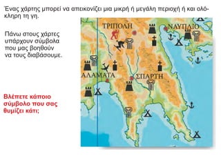 Βλέπετε κάποιο
σύμβολο που σας
θυμίζει κάτι;
Ένας χάρτης μπορεί να απεικονίζει μια μικρή ή μεγάλη περιοχή ή και ολό-
κληρη τη γη.
Πάνω στους χάρτες
υπάρχουν σύμβολα
που μας βοηθούν
να τους διαβάσουμε.
 
