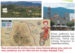 Είσαι μαθητής του
Δημοτικού σχολείου της
Βυτίνας, τοπία της
οποίας δείχνουν οι
παραπάνω εικόνες.
Ποια από αυτές θα στείλεις στους νέους Ιταλούς φίλους σου, ώστε να
τους «μιλήσεις» για τον τόπο σου και τη γύρω περιοχή; Γιατί;
 