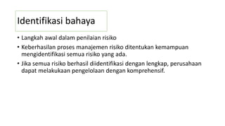 Identifikasi bahaya
• Langkah awal dalam penilaian risiko
• Keberhasilan proses manajemen risiko ditentukan kemampuan
mengidentifikasi semua risiko yang ada.
• Jika semua risiko berhasil diidentifikasi dengan lengkap, perusahaan
dapat melakukaan pengelolaan dengan komprehensif.
 