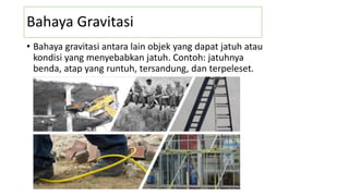 Bahaya Gravitasi
• Bahaya gravitasi antara lain objek yang dapat jatuh atau
kondisi yang menyebabkan jatuh. Contoh: jatuhnya
benda, atap yang runtuh, tersandung, dan terpeleset.
 