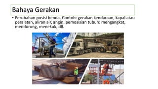 Bahaya Gerakan
• Perubahan posisi benda. Contoh: gerakan kendaraan, kapal atau
peralatan, aliran air, angin, pemosisian tubuh: mengangkat,
mendorong, menekuk, dll.
 