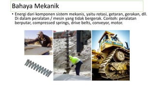 Bahaya Mekanik
• Energi dari komponen sistem mekanis, yaitu rotasi, getaran, gerakan, dll.
Di dalam peralatan / mesin yang tidak bergerak. Contoh: peralatan
berputar, compressed springs, drive belts, conveyor, motor.
 