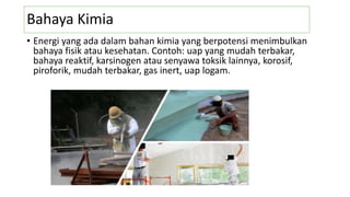 Bahaya Kimia
• Energi yang ada dalam bahan kimia yang berpotensi menimbulkan
bahaya fisik atau kesehatan. Contoh: uap yang mudah terbakar,
bahaya reaktif, karsinogen atau senyawa toksik lainnya, korosif,
piroforik, mudah terbakar, gas inert, uap logam.
 