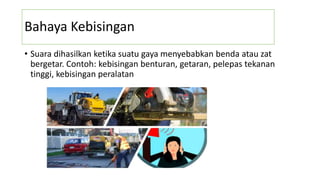 Bahaya Kebisingan
• Suara dihasilkan ketika suatu gaya menyebabkan benda atau zat
bergetar. Contoh: kebisingan benturan, getaran, pelepas tekanan
tinggi, kebisingan peralatan
 