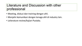Literature and Discussion with other
professional
• Meeting, diskusi dan training dengan ahli.
• Menjalin komunikasi dengan tenaga ahli di industry lain.
• Leiterature review/kajian Pustaka.
 