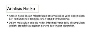 Analisis Risiko
• Analisis risiko adalah menentukan besarnya risiko yang dicerminkan
dari kemungkinan dan keparahan yang ditimbulkannya.
• Dalam melakukan analisis risiko, informasi yang perlu dikumpulkan
adalah: probabilitas pajanan bahaya dan tingkat keparahan.
 
