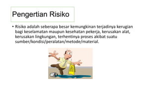 Pengertian Risiko
• Risiko adalah seberapa besar kemungkinan terjadinya kerugian
bagi keselamatan maupun kesehatan pekerja, kerusakan alat,
kerusakan lingkungan, terhentinya proses akibat suatu
sumber/kondisi/peralatan/metode/material.
 