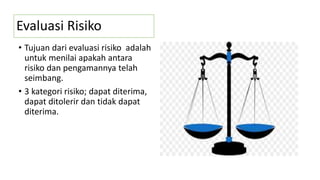 Evaluasi Risiko
• Tujuan dari evaluasi risiko adalah
untuk menilai apakah antara
risiko dan pengamannya telah
seimbang.
• 3 kategori risiko; dapat diterima,
dapat ditolerir dan tidak dapat
diterima.
 